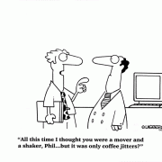 All this time I thought you were a mover and a shaker, Phil... but it was only coffee jitters?