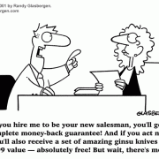 Cartoons about selling, sales cartoons, cartoons about salesmanship, customer relations, clients, clientele, customer service, vendor, sales demonstration, telemarketing cartoons, telemarketer, vendors, sales executive, sales tools, selling tips, selling advice, sales advice, marketing, how to sell, sales, selling, sales rep, salesman cartoons, sales agent, account rep, account executive, sales department, sales manager, how to close a deal, how to close a sale, sales incentive, new salesperson, applying for sales position, job interview, gitomer book cartoons. 